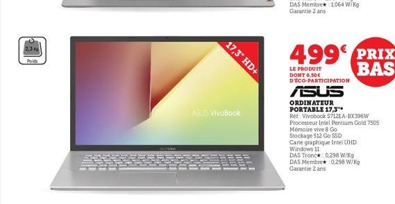 2,3 g  сорски  17,3" HD+  ASUS VivoBook  499€ PRIX BAS  LE PRODUIT  DONT 0,50€ D'ÉCO-PARTICIPATION  ASUS  ORDINATEUR PORTABLE 17,3"  Réf: Vivobook S712EA-BX396W Processeur Intel Pentium Gold 7505 Mémo