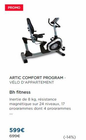PROMO  ARTIC COMFORT PROGRAM - VÉLO D'APPARTEMENT  Bh fitness  Inertie de 8 kg, résistance  magnétique sur 24 niveaux, 17 programmes dont 4 programmes  ***  599€ 699€  (-14%) 