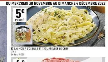 du mercredi 30 novembre au dimanche 4 décembre 2022  5€  l'unité  saumon à l'oseille et tagliatelles le chef  270 g le kg: 18€52 