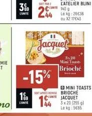 3%9  lunite  199  l'unite  soit par 2  244  -15%  soit apres reis €  144  jacquet  140 g le kg: 26€36 au x2 17€43  3x20 mini toasts brioché  mini toasts brioche jacquet 3 x 20 [255 gl le kg: 5€65 