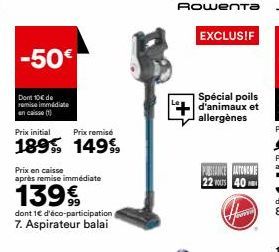 -50€  Dont 10€ de remise immédiate  en caisse  Prix initial  Prix remisé  1899 14999  Prix en caisse  après remise immédiate  139€  dont 1€ d'éco-participation 7. Aspirateur balai  Rowenta  EXCLUSIF  