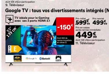 55"  139 cm  A+G  E  4K  ULTRA HD  TV idéale pour le Gaming avec ses 3 ports HDMI 2.1  Google TV Bluetooth  -150  Dont 50€ de remise immédiate on caisse  Prix initial Prix remisé  599 499  Prix en cai