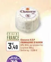 origine  france  3,49  chaource  chaource a.o.p fromagerie d'auxon 22% m.g. sur produit fini la pièce 250g soit le kg: 13,96 € 