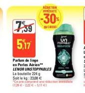 7,39 5,17  REDICTION INMEDIATE  -30%  IN CASE  Parfum de linge en Perles Aérien** LENOR UNSTOPPABLES  La bouteille 224 g  Soit le kg: 23,08 €  "Ce prix comprend une réduction date (720-222-51741  Jevr