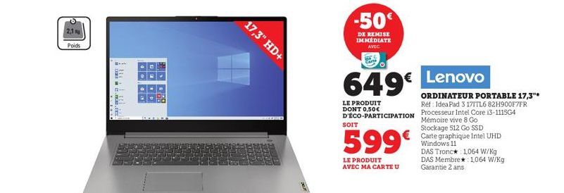 2,1  Poids  ****  ..  17,3" HD+  -50  DE REMISE IMMÉDIATE AVEC  649€ Lenovo  LE PRODUIT DONT 0,50€ D'ÉCO-PARTICIPATION  SOIT  599€  LE PRODUIT AVEC MA CARTE U  ORDINATEUR PORTABLE 17,3"* Réf: IdeaPad 