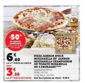 -50%  de remise  immediate sur la 2 piece au choix  la 1  soit  la pièce de 420 g  le kg 15,71 €  pizza jambon speck mozzarella ou jambon  ,60  mozzarella champignon pièce au choix ou tomate mozarella