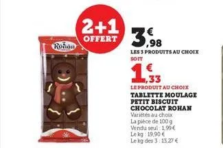 rohan  2+1 offert 3,98  les 3 produits au choix soit  ,33  le produit au choix  tablette moulage  petit biscuit chocolat rohan variétés au choix la pièce de 100 g vendu seul: 1,99€ le kg: 19,90 €  le 