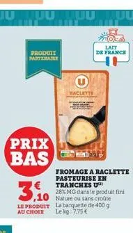 prix bas  produit parterade  3.10  le produit  au choix  raclette  lait de france  fromage a raclette pasteurise en tranches u  28% mg dans le produit fini  la barquette de 400 g lekg: 7.75 € 
