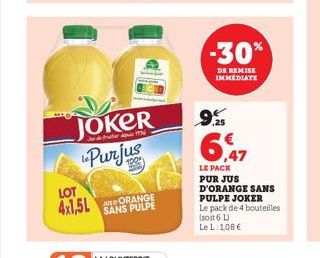 LOT  4x1,5L  JOKER Purjus  SANS PULPE  -30%  DE REMISE IMMEDIATE  9.5  6,47  LE PACK PUR JUS D'ORANGE SANS PULPE JOKER  Le pack de 4 bouteilles (soit 6 L)  Le L: 1,08 € 