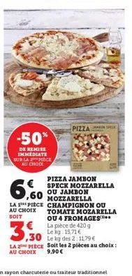-50%  de remise immediate sur la 2 piece au choix  3,30  pizza speck  pizza jambon  € ,60  speck mozzarella ou jambon  mozzarella  la 1 piece champignon ou au choix tomate mozarella soit ou 4 fromages