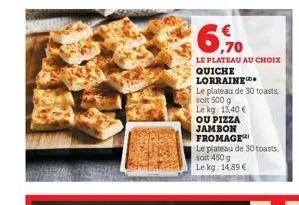6,70  le plateau au choix  quiche lorraine  le plateau de 30 toasts,  soit 500 g  le kg: 13,40 €  ou pizza  jambon  fromage  le plateau de 30 toasts, soit 450 g le kg: 14,89 € 