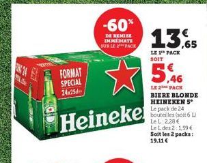 24  Ne  -60%  DE REMISE IMMEDIATE SUR LE PACK  FORMAT SPECIAL 24x25  Heineke  13,65  LE 1¹ PACK SOIT  LE 2 PACK BIERE BLONDE HEINEKEN 5° Le pack de 24 bouteilles (soit 6 L) Le L:2,28 € Le L des 2:1,59