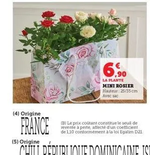 (4) origine  france  ,90  la plante mini rosier hauteur: 25/35 cm avec sac  (b) le prix coûtant constitue le seuil de revente à perte, affecté d'un coefficient. de 1,10 conformément à la loi egalim d2