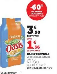 -60%  de remise immediate sur le pack  3.⁹0  tropical le 1 pack  soit  oasis 1,56  le 2the pack oasis tropical le pack de 2 bouteilles (soit 4 l) lel: 0,98 €  le l des 2: 0,68 €  soit les 2 packs: 5,4