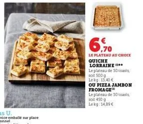 6,70  le plateau au choix  quiche lorraine  le plateau de 30 toasts  soit 500 g lekg: 13,40 €  ou pizza jambon fromage  le plateau de 30 toasts soit 450 g le kg: 14,89 € 