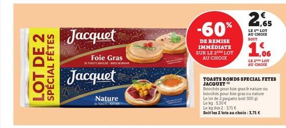 FÊTES  LOT DE 2 SPÉCIAL  Jacquet  Foie Gras  36 TOASTS BROCK BROCHESMAAK  Jacquet  Nature  36 TOASTS-NETIAN  -60%  DE REMISE IMMÉDIATE SUR LE 2 LOT AU CHOIX  21,65  LE 1 LOT AU CHOIX  SOIT  ,06  LE2 L