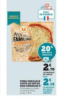 PRODUIT PARTENAIRE  PIZZA PATEN FAMILIALE  4FROMAGES  0.39  MOZZARELLA MAASAN DHMENTE GR  CORREN  4 fromages ou royale La boite de 570 g  Le kg: 4,74 €  PIZZA FAMILIALE CUITE AU FEU DE BOIS SURGELEE U