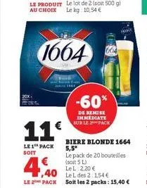 11€  le 1 pack soit  -60%  de remise immediate sur le pack  le pack de 20 bouteilles (soit 5 l)  4,40  le l 2,20 €  le l des 2:1,54 €  le 2 pack soit les 2 packs: 15,40 €  biere blonde 1664 5,5* 