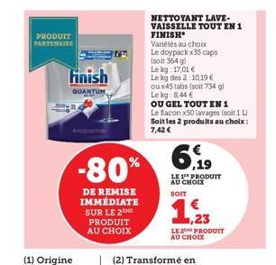 PRODUIT PARTENAIRE  (1) Origine  Finish  QUANTUM  -80%  DE REMISE IMMÉDIATE SUR LE 2 PRODUIT AU CHOIX  NETTOYANT LAVE-VAISSELLE TOUT EN 1  FINISH  Variétés au choix Le doypack x35 caps (soit 364 g)  L