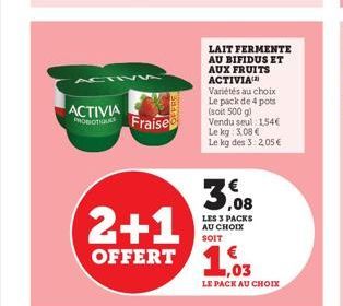 ACTIV5  ACTIVIA PROBIOTIQUE Fraise  2+1 OFFERT 103  LAIT FERMENTE AU BIFIDUS ET AUX FRUITS ACTIVIA  Variétés au choix Le pack de 4 pots (soit 500 g) Vendu seul 1,54€ Le kg: 3,08 € Le kg des 3: 2,05 € 