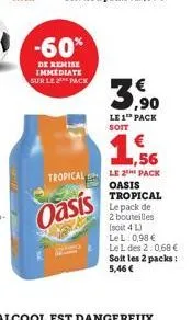 -60%  de remise immediate sur le pack  oasis  ,90 le 1¹ pack soit  1,56  tropical le 2 pack  oasis tropical le pack de 2 bouteilles (soit 4l) lel: 0,98 €  le l des 2:0,68 € soit les 2 packs: 5,46 € 