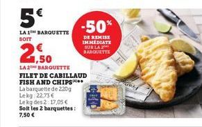 5€  LA 1 BARQUETTE SOIT  La barquette de 220g  Le kg 22,73 €  Le kg des 2:17,05 €  Soit les 2 barquettes:  7,50 €  2,50  LA 2 BARQUETTE  FILET DE CABILLAUD FISH AND CHIPS  -50%  DE REMISE IMMEDIATE SU