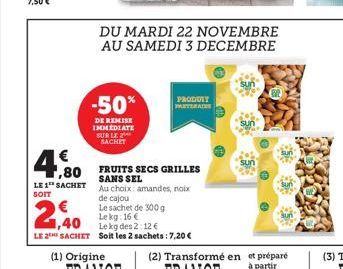 €  ,80  LE 1 SACHET  SOIT  -50%  DE REMISE IMMEDIATE SUR LE SACHET  DU MARDI 22 NOVEMBRE AU SAMEDI 3 DECEMBRE  PRODOTY PARTERA  FRUITS SECS GRILLES SANS SEL  Au choix: amandes, noix de cajou  Le sache