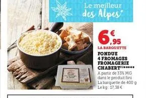 le meilleur  des alpes  ,95  la barquette fondue  4 fromages fromagerie chabert.. a partir de 33% mg dans le produit fini la barquette de 400 g lekg 17,38 € 