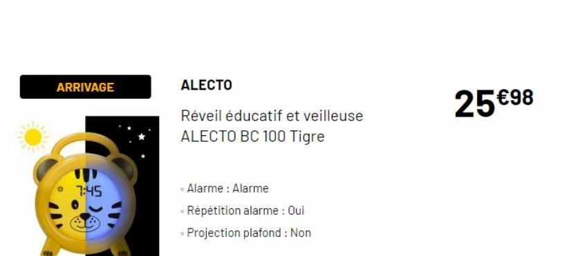 ARRIVAGE  7:45  ALECTO  Réveil éducatif et veilleuse ALECTO BC 100 Tigre  Alarme: Alarme  Répétition alarme : Oui  - Projection plafond : Non  25 €98 