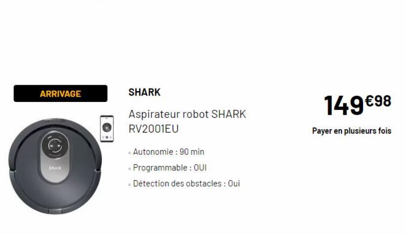 ARRIVAGE  Shark  SHARK  Aspirateur robot SHARK RV2001EU  - Autonomie : 90 min  - Programmable: OUI  - Détection des obstacles : Oui  149€98  Payer en plusieurs fois 