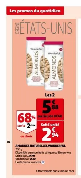 les promos du quotidien  18  wonderful  almonds  les 2  €  88  68%  au lieu de 8€40  sur le 2ème soit l'unité  €  2⁹4  94  vendu seul: 4€20  existe d'autres variétés (  au choix  amandes naturelles wo