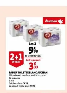 les 3  998  au lieu de 14€97 soit le paquet  33  papier toilette blanc auchan ultra doux et moelleux, enrichi au coton  2+1  offert  12 rouleaux  3 plis  soit le rouleau 0€28  le paquet vendu seul: 4€