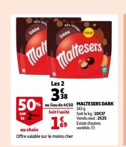 DARK  Mart  DARK  Maltesers  Les 2  398 50% au lieu de 4€50  Soit l'unité  sur  19⁹9  au choix  Offre valable sur le moins cher  MALTESERS DARK 163 g  Soit le kg: 10€37  Vendu seul: 2€25 Existe d'autr