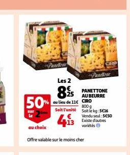 5  50%  sur  au choix  Les 2  825  au lieu de 11€ Soit l'unité  Offre valable sur le moins cher  Pavellore  PANETTONE AU BEURRE CIRO  800 g  Soit le kg: 5€16  Vendu seul: 5€50  13 Existe d'autres  var