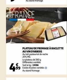 FRANCE  4⁹9⁹  Le plateau de 360 g Différentes variétés Soit le kg: 13€86 99 Existe d'autres variétés Au stand fromage  PLATEAU DE FROMAGE À RACLETTE  AU VIN D'ARBOIS  Au lait pasteurisé de voche 25% M