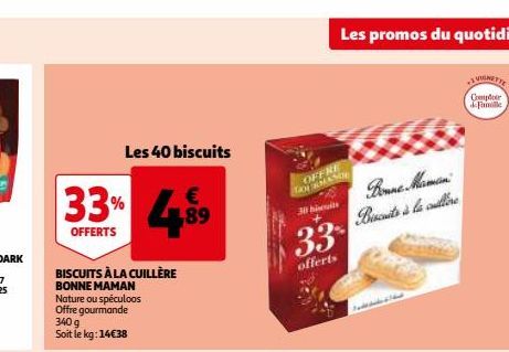 Les 40 biscuits  €  4.⁹⁹9  33%  OFFERTS  BISCUITS À LA CUILLÈRE BONNE MAMAN Nature ou spéculoos Offre gourmande 340 g Soit le kg: 14€38  OFFRE GOURMANDE  30 bis  33  offerts  Les promos du quotidien  