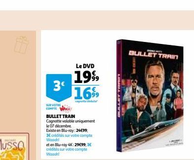 3€  SUR VOTRE COMPTE  Le DVD  1999 1699  computt ausbal tat  BULLET TRAIN  Cagnotte valable uniquement le 07 décembre.  Existe en Blu-ray: 24€99, 3€ crédités sur votre compte Woooh!  et en Blu-ray 4K: