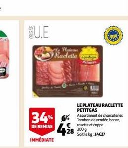 ORIGINE  U.E  Plateau Raclette  34% DE REMISE 428 30%  IMMÉDIATE  LE PLATEAU RACLETTE PETITGAS  Assortiment de charcuteries Jambon de vendée, bacon,  € rosette et coppa  Soit le kg: 14€27 