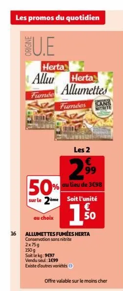 les promos du quotidien  u.e  16  origine  herta allu herta allumettes  fumée  au choix  50%  sur le 2ème soit l'unité  €  1.5⁰0  fumées sans  nitrite  €  2.⁹⁹9  99  allumettes fumées herta conservati