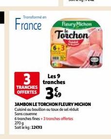 Transformé en  France  TRANCHES OFFERTES  6.3  Les 9  3 tranches 3%9  Fleury Michon Torchon  JAMBON LE TORCHON FLEURY MICHON Cuisine ou bouillon ou toux de sel réduit Sans couenne  6 tranches fines +3