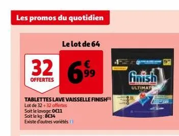 les promos du quotidien  32  offertes  le lot de 64  tablettes lave vaisselle finish  lot de 32 +32 offertes  soit le lavage: 0€11 soit le kg: 8€34 existe d'autres variétés  699  finish  mos ultimat  