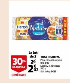 Toast  Harry's Nature  Harry CANAPES  30% 25  DE REMISE  IMMÉDIATE  Le lot de 2  202  23425  EXIC  TOAST HARRY'S Pour canapés ou pour  Lot de 2 x 36 toasts 560 g Soit le kg: 3€61  LOT DE 2 