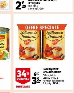 229  OFFRE SPECIALE  La Bisque de  Homard  Cabio  34% 4%  DE REMISE  IMMÉDIATE  LA BISQUE DE HOMARD LIEBIG Offre spéciale Lot de 2 x 400 g  317 Au rayon épicerie salée  Soit le kg: 3€96  La Bisque de 