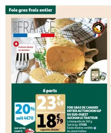 foie gras frais entier  france  cuisson douce au torchon  6 parts  20-23%  soit 4€70  sur votre compte  €  1899  cagnotte déduite  49  79 la barquette de 240 g soit le kg: 97€88 existe d'autres variét