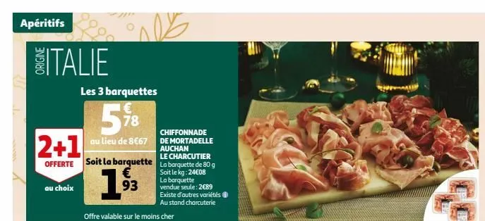 apéritifs  italie  2+1  offerte soit la barquette € 93  au choix  9999  les 3 barquettes  5%8  au lieu de 8€67  chiffonnade de mortadelle auchan  le charcutier  la barquette de 80 g soit le kg: 24€08 