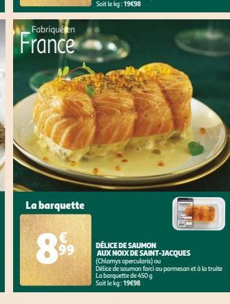 Fabriqué en  France  La barquette  899  DÉLICE DE SAUMON AUX NOIX DE SAINT-JACQUES (Chlamys opercularis) ou Délice de saumon farci au parmesan et à la truite La barquette de 450 g Soit le kg: 19€98 