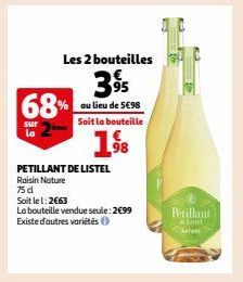 68%  sur la  PETILLANT DE LISTEL  Raisin Nature 75 d  Soit le 1:2€63  La bouteille vendue seule: 2€99 Existe d'autres variétés  Les 2 bouteilles  395  au lieu de 5€98 Soit la bouteille  1⁹8  Pétillant