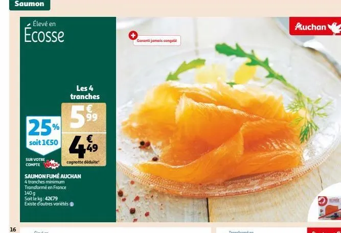 saumon  16  élevé en  écosse  25%  soit 1€50  sur votre compte  saumon fumé auchan  4 tranches minimum  transformé en france 140 g soit le kg: 42€79 existe d'autres variétés  les 4 tranches  €  449  c