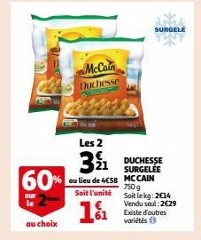 60%  sur  McCain Duchesse  Les 2  NWN  391¹1  au lieu de 4€58  Soit l'unité  1%  DUCHESSE SURGELÉE  SURGELE  MCCAIN 750 g Soit le kg: 2€14 Vendu seul: 2€29 Existe d'autres variétés 