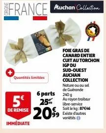 quantités limitées  foie gras de canard entier cuit au torchon  igp du sud-ouest auchan collection nature ou au sel de guérande  6 parts 240 g  5€ 25% 2099 99 existe d'autres  au rayon traiteur libre-